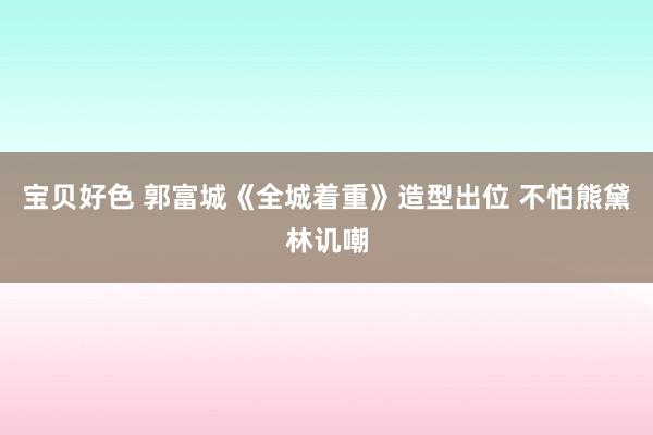 宝贝好色 郭富城《全城着重》造型出位 不怕熊黛林讥嘲