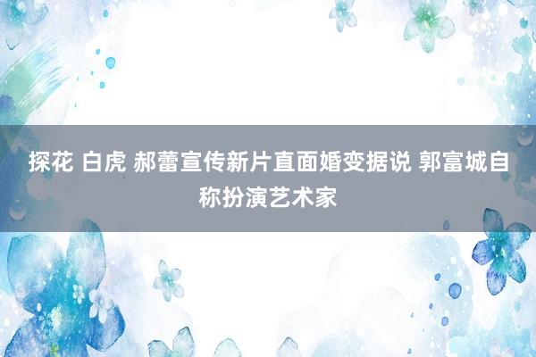 探花 白虎 郝蕾宣传新片直面婚变据说 郭富城自称扮演艺术家