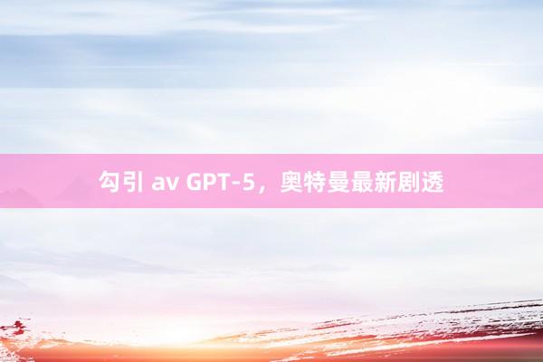 勾引 av GPT-5，奥特曼最新剧透