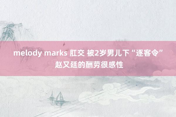 melody marks 肛交 被2岁男儿下“逐客令” 赵又廷的酬劳很感性