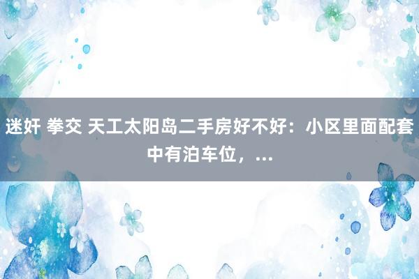 迷奸 拳交 天工太阳岛二手房好不好：小区里面配套中有泊车位，...