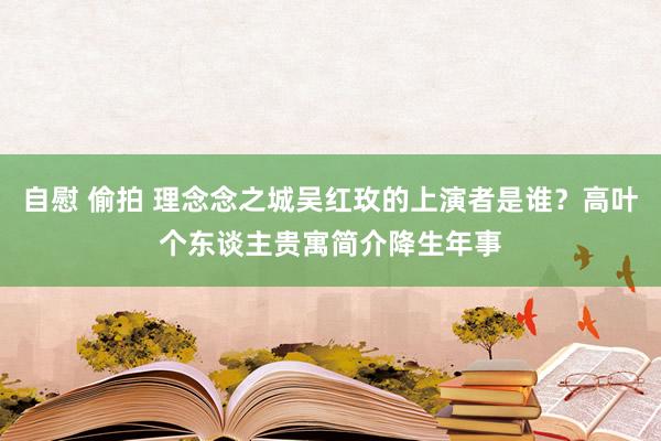 自慰 偷拍 理念念之城吴红玫的上演者是谁？高叶个东谈主贵寓简介降生年事