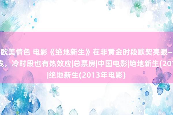 欧美情色 电影《绝地新生》在非黄金时段默契亮眼—— 质地在线，冷时段也有热效应|总票房|中国电影|绝地新生(2013年电影)