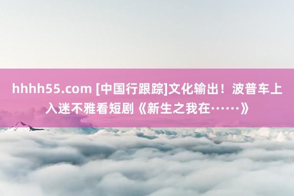 hhhh55.com [中国行跟踪]文化输出！波普车上入迷不雅看短剧《新生之我在······》