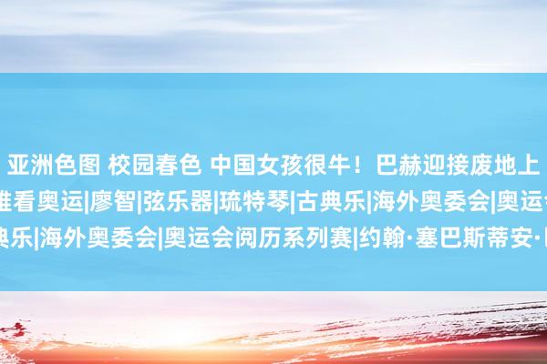 亚洲色图 校园春色 中国女孩很牛！巴赫迎接废地上更生的女孩来巴黎不雅看奥运|廖智|弦乐器|琉特琴|古典乐|海外奥委会|奥运会阅历系列赛|约翰·塞巴斯蒂安·巴赫