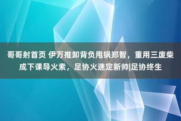 哥哥射首页 伊万推卸背负甩锅郑智，重用三废柴成下课导火索，足协火速定新帅|足协终生