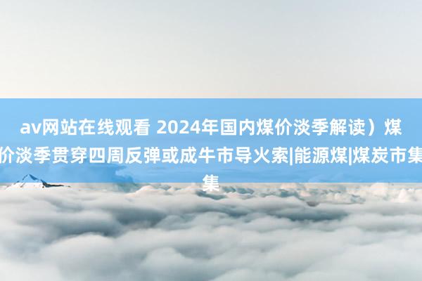 av网站在线观看 2024年国内煤价淡季解读）煤价淡季贯穿四周反弹或成牛市导火索|能源煤|煤炭市集