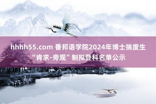 hhhh55.com 番邦语学院2024年博士揣度生“肯求-旁观”制拟登科名单公示