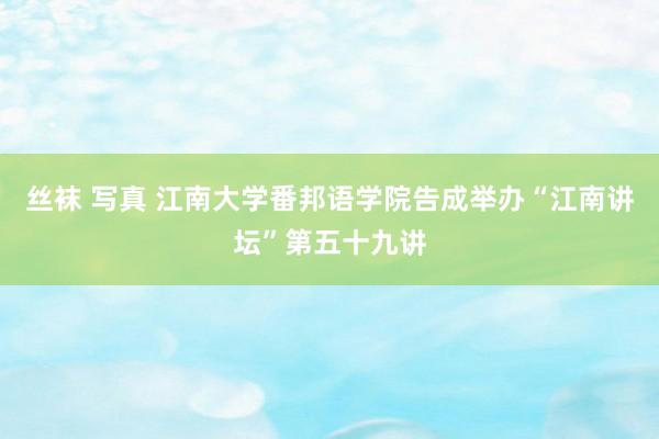 丝袜 写真 江南大学番邦语学院告成举办“江南讲坛”第五十九讲