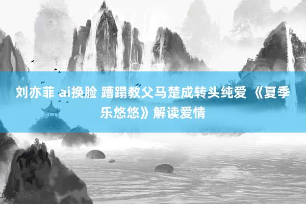 刘亦菲 ai换脸 蹧蹋教父马楚成转头纯爱 《夏季乐悠悠》解读爱情