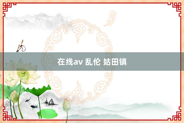 在线av 乱伦 姑田镇