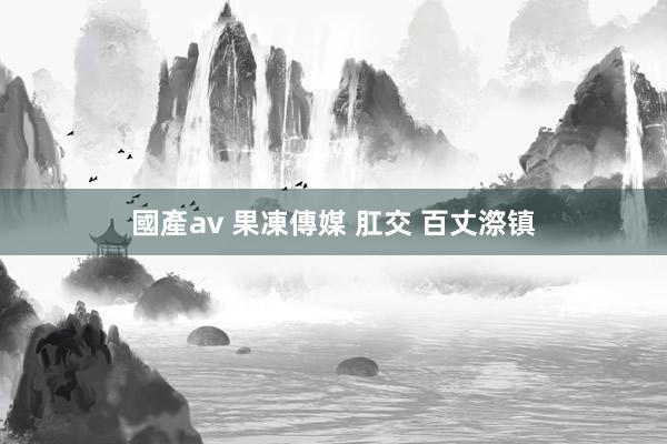 國產av 果凍傳媒 肛交 百丈漈镇